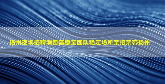 扬州夜场招聘消费高稳定团队稳定场所亲招亲带扬州